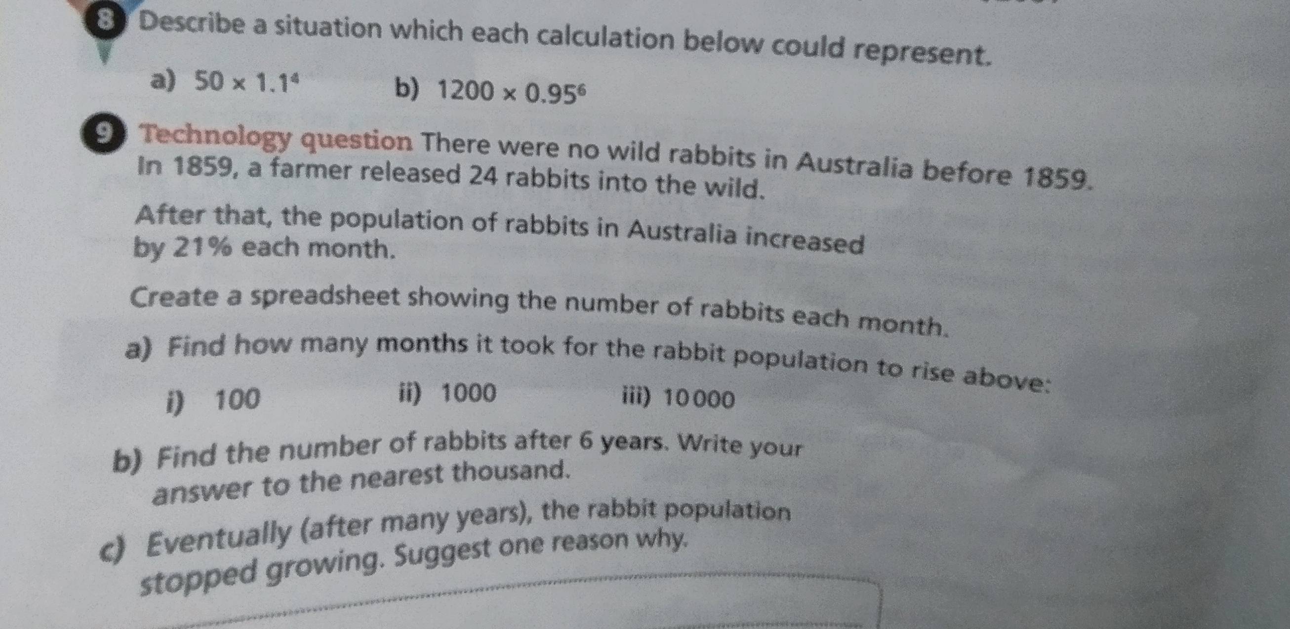 Describe a situation which each calculation below could represent. 
a) 50* 1.1^4 b) 1200* 0.95^6
90 Technology question There were no wild rabbits in Australia before 1859. 
In 1859, a farmer released 24 rabbits into the wild. 
After that, the population of rabbits in Australia increased 
by 21% each month. 
Create a spreadsheet showing the number of rabbits each month. 
a) Find how many months it took for the rabbit population to rise above: 
ii) 1000
i) 100 iii) 10000
b) Find the number of rabbits after 6 years. Write your 
answer to the nearest thousand. 
c) Eventually (after many years), the rabbit population 
stopped growing. Suggest one reason why.