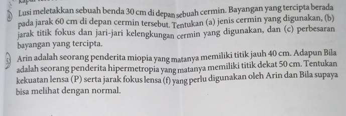 ap 
Lusi meletakkan sebuah benda 30 cm di depan sebuah cermin. Bayangan yang tercipta berada 
pada jarak 60 cm di depan cermin tersebut. Tentukan (a) jenis cermin yang digunakan, (b) 
jarak titik fokus dan jari-jari kelengkungan cermin yang digunakan, dan (c) perbesaran 
bayangan yang tercipta.
53 Arin adalah seorang penderita miopia yang matanya memiliki titik jauh 40 cm. Adapun Bila 
adalah seorang penderita hipermetropia yang matanya memiliki titik dekat 50 cm. Tentukan 
kekuatan lensa (P) serta jarak fokus lensa (f) yang perlu digunakan oleh Arin dan Bila supaya 
bisa melihat dengan normal.