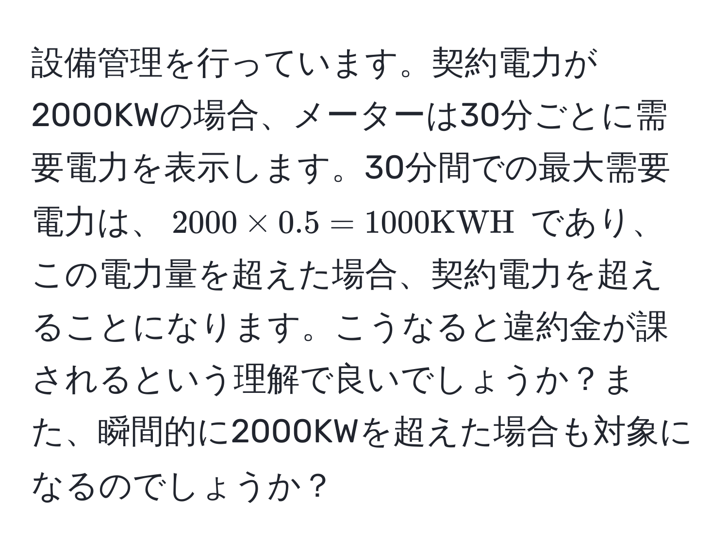 設備管理を行っています。契約電力が2000KWの場合、メーターは30分ごとに需要電力を表示します。30分間での最大需要電力は、$2000 * 0.5 = 1000 KWH$ であり、この電力量を超えた場合、契約電力を超えることになります。こうなると違約金が課されるという理解で良いでしょうか？また、瞬間的に2000KWを超えた場合も対象になるのでしょうか？