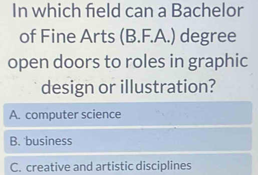 In which field can a Bachelor
of Fine Arts (B.F.A.) degree
open doors to roles in graphic
design or illustration?
A. computer science
B. business
C. creative and artistic disciplines