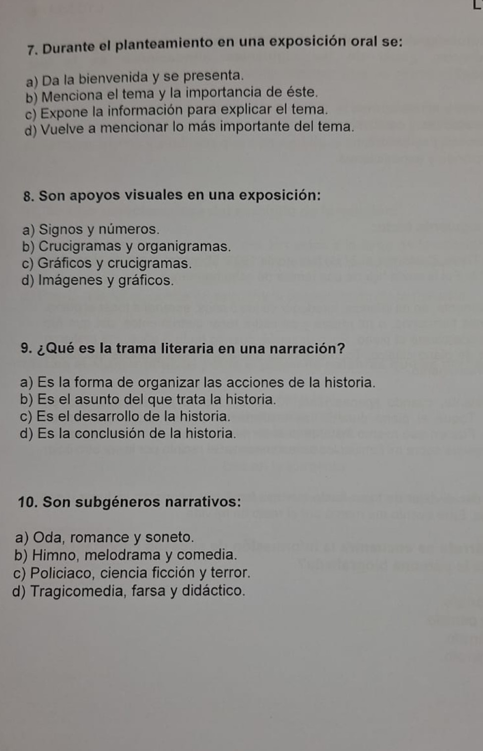 Durante el planteamiento en una exposición oral se:
a) Da la bienvenida y se presenta.
b) Menciona el tema y la importancia de éste.
c) Expone la información para explicar el tema.
d) Vuelve a mencionar lo más importante del tema.
8. Son apoyos visuales en una exposición:
a) Signos y números.
b) Crucigramas y organigramas.
c) Gráficos y crucigramas.
d) Imágenes y gráficos.
9. ¿Qué es la trama literaria en una narración?
a) Es la forma de organizar las acciones de la historia.
b) Es el asunto del que trata la historia.
c) Es el desarrollo de la historia.
d) Es la conclusión de la historia.
10. Son subgéneros narrativos:
a) Oda, romance y soneto.
b) Himno, melodrama y comedia.
c) Policiaco, ciencia ficción y terror.
d) Tragicomedia, farsa y didáctico.