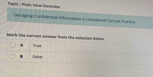 Topic : Plain View Doctrine
Divulging Confidential Information is considered Corrupt Practice.
Mark the correct answer from the selection below.
A True
B False