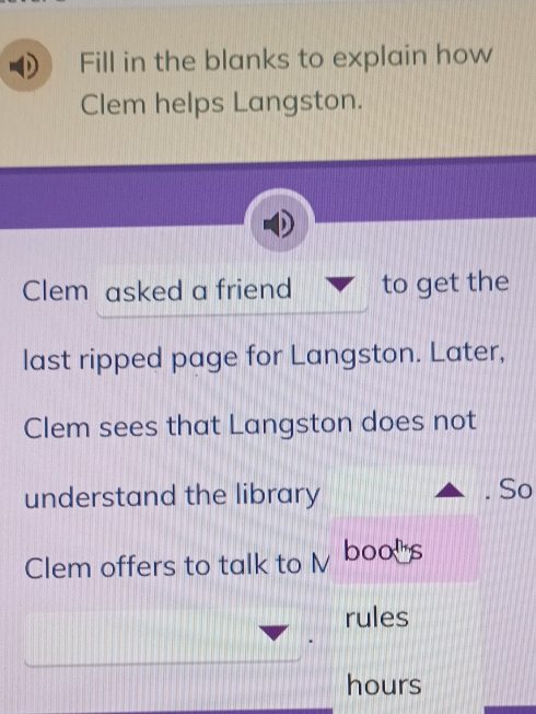 Fill in the blanks to explain how 
Clem helps Langston. 
Clem asked a friend to get the 
last ripped page for Langston. Later, 
Clem sees that Langston does not 
understand the library 
So 
Clem offers to talk to l boos 
rules
hours