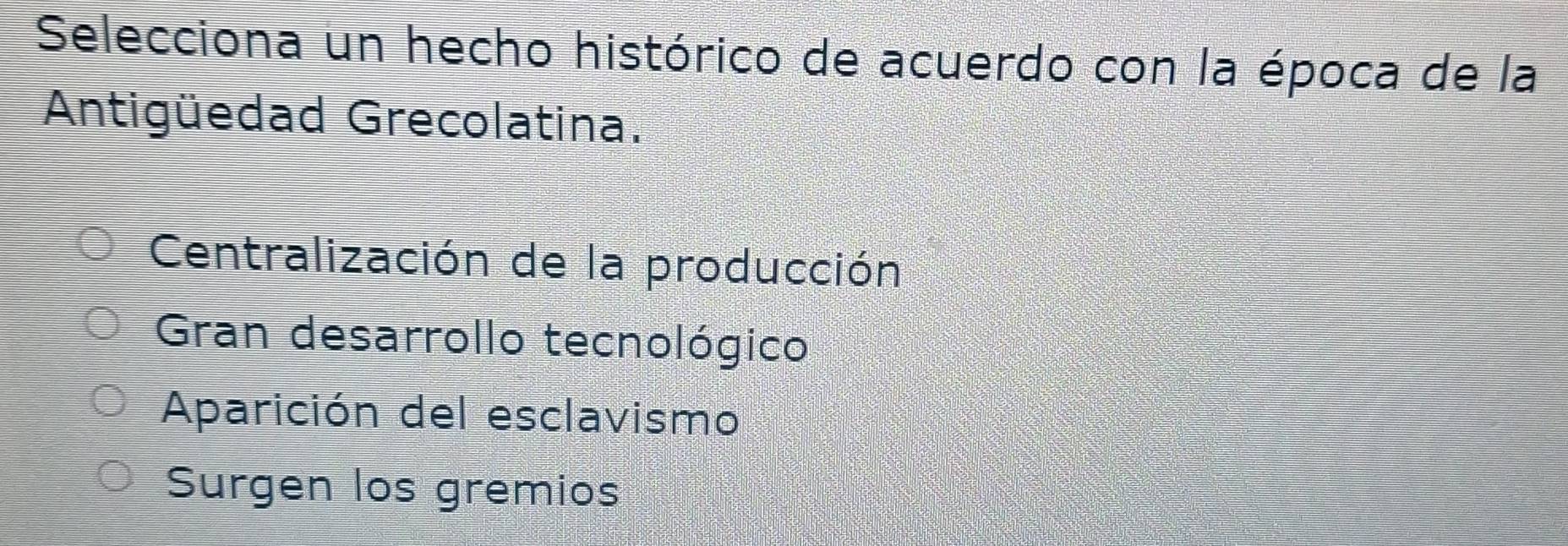 Selecciona un hecho histórico de acuerdo con la época de la
Antigüedad Grecolatina.
Centralización de la producción
Gran desarrollo tecnológico
Aparición del esclavismo
Surgen los gremios