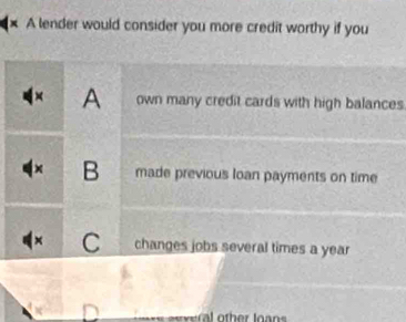 A lender would consider you more credit worthy if you
A own many credit cards with high balances
× B made previous loan payments on time
C changes jobs several times a year