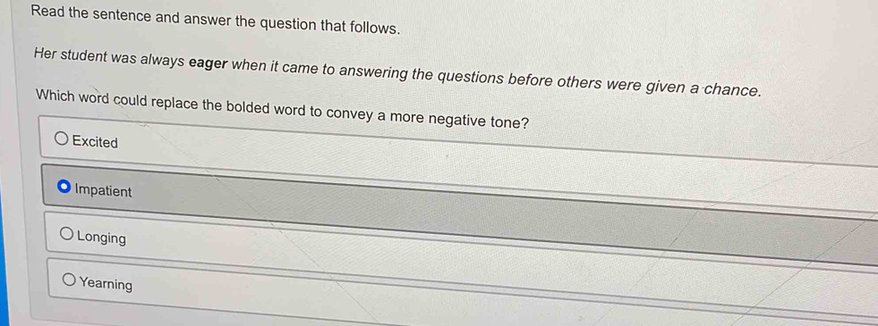 Read the sentence and answer the question that follows.
Her student was always eager when it came to answering the questions before others were given a chance.
Which word could replace the bolded word to convey a more negative tone?
Excited
Impatient
Longing
Yearning