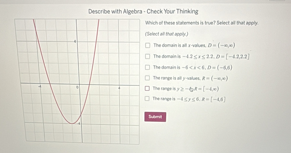 Describe with Algebra - Check Your Thinking
Which of these statements is true? Select all that apply.
(Select all that apply.)
The domain is all x -values, D=(-∈fty ,∈fty )
The domain is -4.2≤ x≤ 2.2, D=[-4.2,2.2]
The domain is -6 , D=(-6,6)
The range is all y -values, R=(-∈fty ,∈fty )
The range is y≥ - enclosecircle2 R=[-4,∈fty )
The range is -4≤ y≤ 6, R=[-4,6]
Submit