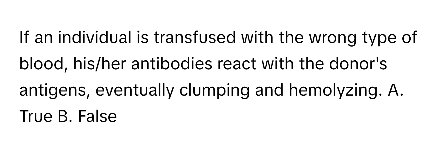 If an individual is transfused with the wrong type of blood, his/her antibodies react with the donor's antigens, eventually clumping and hemolyzing.  A. True B. False