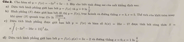 Cho hàm số y=f(x)=-3x^2+5x-2. Hãy cho biết tính đúng sai của mỗi khẳng định sau: 
a) Diện tích hình phẳng giới hạn bởi y=f(x) vù y=0 là  1/2 . 
b) Hình phẳng (S) được giới hạn bởi đồ thị y=f(x) , trục hoành và đường thắng x=3, x=5. Thể tích của khối tròn xoay 
khi quay (S) quanh trục Or là  13495/6 π. 
c) Diện tích hình phẳng được giới hạn bởi y=f(x) và hàm số h(x)=23x-17 được tính bởi công thức S=
π ∈tlimits _1^(5(-3x^2)-18x+15)^2dx. 
d) Diện tích hình phẳng giới hạn bởi y=f(x), g(x)=3x-2 và dường thẳng x=0, x=1 là frac 4.