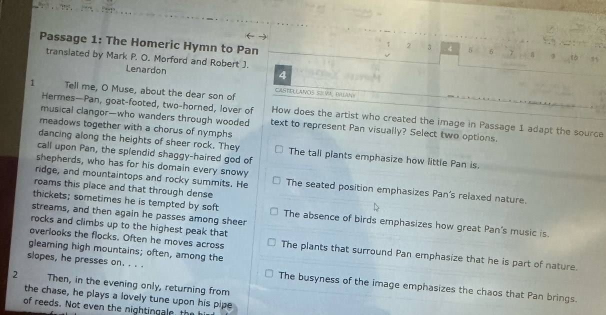 Passage 1: The Homeric Hymn to Pan
1 2 3 4 5 δ 7 8 9
translated by Mark P. O. Morford and Robert J.
Lenardon
4
1 Tell me, O Muse, about the dear son of
CASTELLANOS SILVA, BRIANY
Hermes—Pan, goat-footed, two-horned, lover of How does the artist who created the image in Passage 1 adapt the source
musical clangor--who wanders through wooded text to represent Pan visually? Select two options.
meadows together with a chorus of nymphs
dancing along the heights of sheer rock. They The tall plants emphasize how little Pan is.
call upon Pan, the splendid shaggy-haired god of
shepherds, who has for his domain every snowy
ridge, and mountaintops and rocky summits. He The seated position emphasizes Pan's relaxed nature.
roams this place and that through dense
thickets; sometimes he is tempted by soft The absence of birds emphasizes how great Pan's music is.
streams, and then again he passes among sheer
rocks and climbs up to the highest peak that
overlooks the flocks. Often he moves across
gleaming high mountains; often, among the
The plants that surround Pan emphasize that he is part of nature.
slopes, he presses on. . . . The busyness of the image emphasizes the chaos that Pan brings.
2 Then, in the evening only, returning from
the chase, he plays a lovely tune upon his pipe
of reeds. Not even the nightingale the