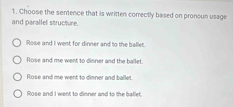 Choose the sentence that is written correctly based on pronoun usage
and parallel structure.
Rose and I went for dinner and to the ballet.
Rose and me went to dinner and the ballet.
Rose and me went to dinner and ballet.
Rose and I went to dinner and to the ballet.