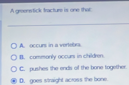 A greenstick fracture is one that:
A. occurs in a vertebra.
B. commonly occurs in children.
C. pushes the ends of the bone together.
D. goes straight across the bone.