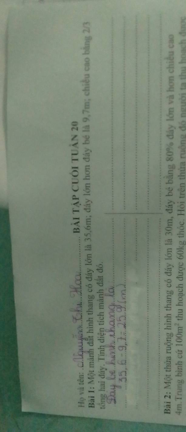 Họ và tên: 
_Bài Tập CUối tUân 20 
Bài 1: Một mảnh đất hình thang có đáy lớn là 35, 6m; đáy lớn hơn đây bé là 9,7m; chiếu cao băng 2/3
tổng hai đáy. Tính diện tích mành đất đó. 
_ 
_ 
_ 
_ 
_ 
__ 
_ 
_ 
_ 
_ 
Bài 2: Một thừa ruộng hình thang có đáy lớn là 30m, đáy bé bằng 80% đây lớn và hơn chiêu cao
4m.Trung bình cứ 100m^2 thu hoạch được 60kg thóc. Hỏi trên thừa ruộng đó người ta thu hoạch được