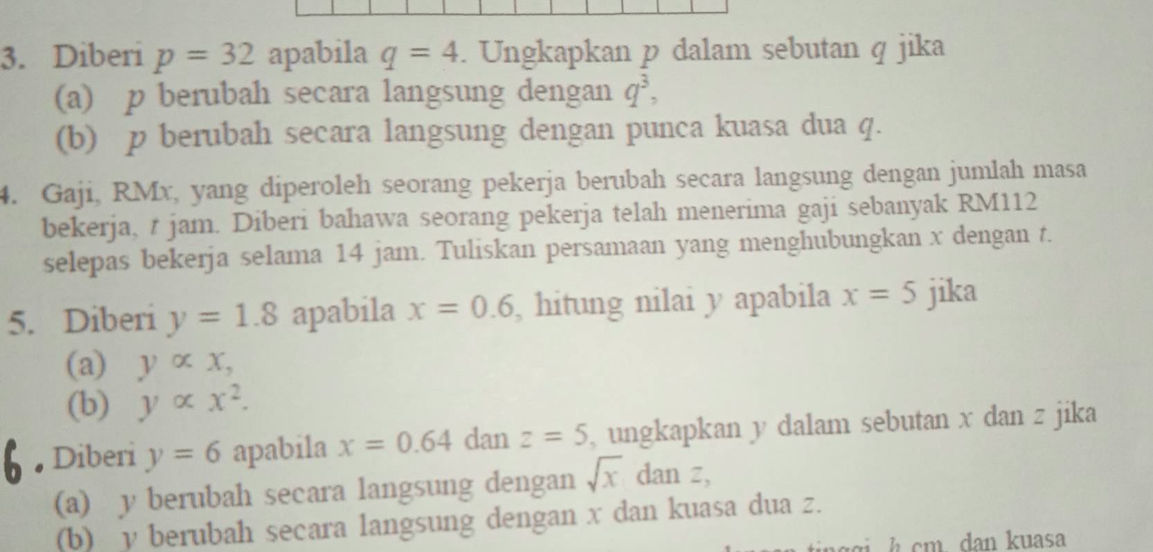 Diberi p=32 apabila q=4. Ungkapkan p dalam sebutan q jika 
(a) p berubah secara langsung dengan q^3, 
(b) p berubah secara langsung dengan punca kuasa dua q. 
4. Gaji, RMx, yang diperoleh seorang pekerja berubah secara langsung dengan jumlah masa 
bekerja, t jam. Diberi bahawa seorang pekerja telah menerima gaji sebanyak RM112
selepas bekerja selama 14 jam. Tuliskan persamaan yang menghubungkan x dengan t. 
5. Diberi y=1.8 apabila x=0.6 , hitung nilai y apabila x=5 jika 
(a) yalpha x, 
(b) yalpha x^2. 
Diberi y=6 apabila x=0.64 dan z=5 , ungkapkan y dalam sebutan x dan z jika 
(a) y berubah secara langsung dengan sqrt(x)danz, 
(b) y berubah secara langsung dengan x dan kuasa dua z. 
a h cm dan kuasa