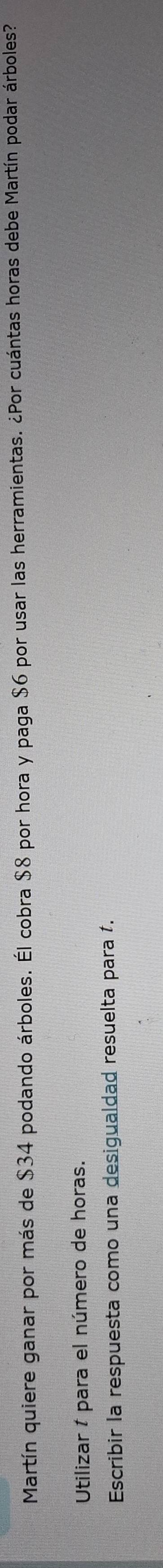 Martín quiere ganar por más de $34 podando árboles. Él cobra $8 por hora y paga $6 por usar las herramientas. ¿Por cuántas horas debe Martín podar árboles? 
Utilizar 1 para el número de horas. 
Escribir la respuesta como una desigualdad resuelta para 1.