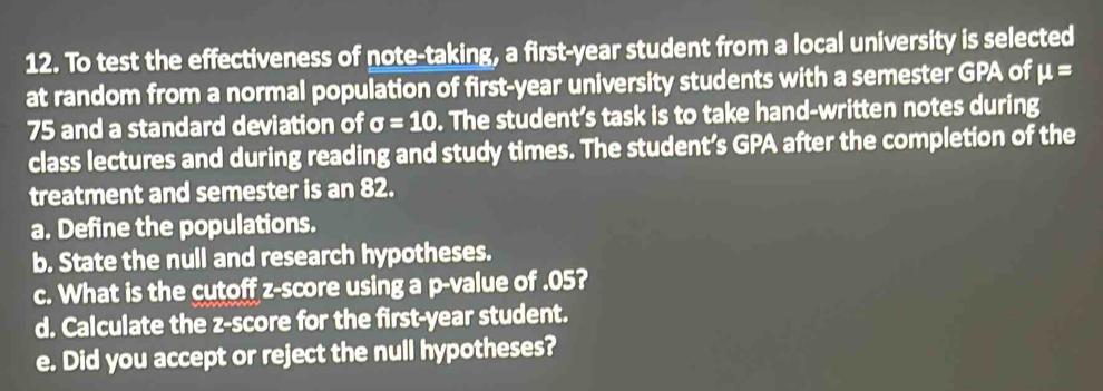 To test the effectiveness of note-taking, a first-year student from a local university is selected 
at random from a normal population of first-year university students with a semester GPA of mu =
75 and a standard deviation of sigma =10. The student’s task is to take hand-written notes during 
class lectures and during reading and study times. The student’s GPA after the completion of the 
treatment and semester is an 82. 
a. Define the populations. 
b. State the null and research hypotheses. 
c. What is the cutoff z-score using a p -value of . 05? 
d. Calculate the z-score for the first- year student. 
e. Did you accept or reject the null hypotheses?