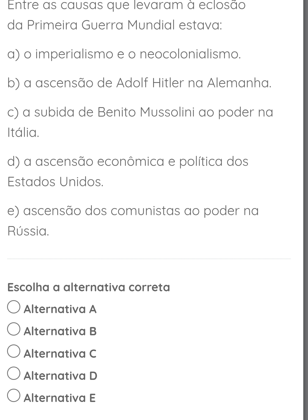 Entre as causas que levaram à eclosão
da Primeira Guerra Mundial estava:
a) o imperialismo e o neocolonialismo.
b) a ascensão de Adolf Hitler na Alemanha.
c) a subida de Benito Mussolini ao poder na
Itália.
d) a ascensão econômica e política dos
Estados Unidos.
e) ascensão dos comunistas ao poder na
Rússia.
Escolha a alternativa correta
Alternativa A
Alternativa B
Alternativa C
Alternativa D
Alternativa E