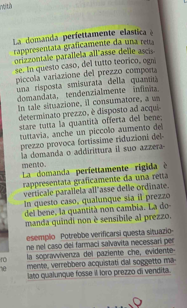 ntità 
La domanda perfettamente elastica è 
rappresentata graficamente da una retta 
orizzontale parallela all’asse delle ascis- 
se. In questo caso, del tutto teorico, ogni 
piccola variazione del prezzo comporta 
una risposta smisurata della quantità 
domandata, tendenzialmente infinita. 
In tale situazione, il consumatore, a un 
determinato prezzo, è disposto ad acqui- 
stare tutta la quantità offerta del bene; 
tuttavia, anche un piccolo aumento dell 
prezzo provoca fortissime riduzioni del- 
la domanda o addirittura il suo azzera- 
mento. 
La domanda perfettamente rigida è 
rappresentata graficamente da una retta 
verticale parallela all’asse delle ordinate. 
In questo caso, qualunque sia il prezzo 
del bene, la quantità non cambia. La do- 
manda quindi non è sensibile al prezzo. 
esempio Potrebbe verificarsi questa situazio- 
ne nel caso dei farmaci salvavita necessari per 
ro la sopravvivenza del paziente che, evidente- 
ne mente, verrebbero acquistati dal soggetto ma- 
lato qualunque fosse il loro prezzo di vendita.