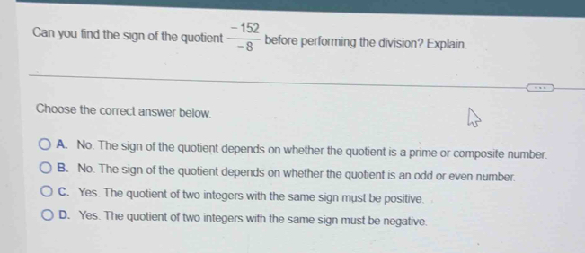 Can you find the sign of the quotient  (-152)/-8  before performing the division? Explain.
Choose the correct answer below.
A. No. The sign of the quotient depends on whether the quotient is a prime or composite number.
B. No. The sign of the quotient depends on whether the quotient is an odd or even number.
C. Yes. The quotient of two integers with the same sign must be positive.
D. Yes. The quotient of two integers with the same sign must be negative.