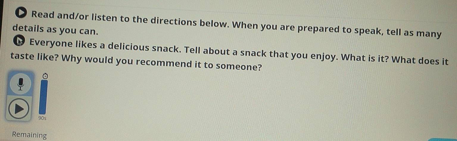 Read and/or listen to the directions below. When you are prepared to speak, tell as many 
details as you can. 
Everyone likes a delicious snack. Tell about a snack that you enjoy. What is it? What does it 
taste like? Why would you recommend it to someone? 
。 
90s 
Remaining