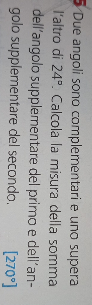 Due angoli sono complementari e uno supera 
l’altro di 24°. Calcola la misura della somma 
dell’angolo supplementare del primo e dell´an- 
golo supplementare del secondo.
[270°]