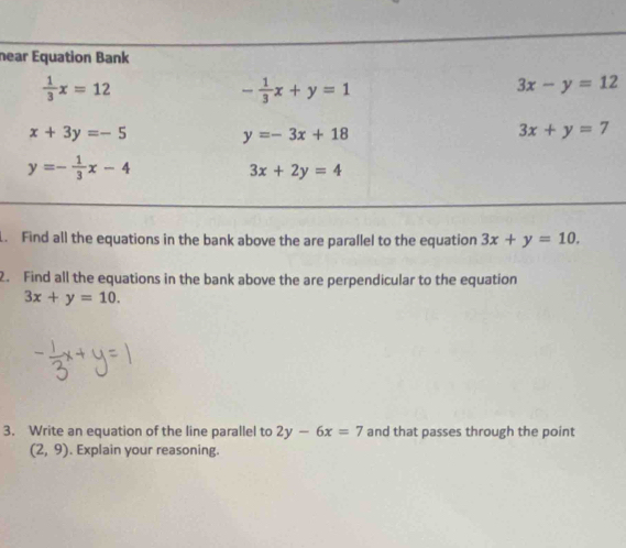 ne
. Find all the equations in the bank above the are parallel to the equation 3x+y=10.
2. Find all the equations in the bank above the are perpendicular to the equation
3x+y=10.
3. Write an equation of the line parallel to 2y-6x=7 and that passes through the point
(2,9). Explain your reasoning.