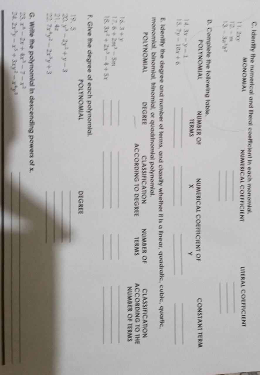 Identify the numerical and literal coefficient in each monomial. 
MONOMIAL NUMERICAL COEFFICIENT 
11.2xy LITERAL COEFFICIENT 
12 =m
_ 
_ 
_ 
_ 
13 -3a^3b^2
_ 
_ 
D. Complete the following table. 
POLYNOMIAL NUMBER OF NUMERICAL COEFFICIENT OF CONSTANT TERM 
TERMS x Y
__ 
14、 3x-y=1
_ 
_ 
_ 
_ 
15. 7y-10x+6
_ 
_ 
E. Identify the degree and number of terms, and classify whether it is a linear, quadratic, cubic, quartic, 
monomial, binomial, trinomial, or quadrinomial polynomial. 
POLYNOMIAL DEGREE CLASSIFICATION NUMBEr OF CLASSIFICATION 
ACCORDING TO DEGREE TERMS ACCORDING TO THE 
NUMBER OF TERMS 
16. 3+y
_ 
__ 
_ 
17. 6+2m^3-5m
_ 
_ 
_ 
_ 
18. 3x^2+2x^3-4+5x _ 
_ 
_ 
_ 
F. Give the degree of each polynomial. 
POLYNOMIAL DEGREE
19. 5
_ 
20. y^3-2y^2+y-3
_ 
21. 4z
_ 
22. 7x^4y^2-2x^3y+3
_ 
G. Write the polynomial in descending powers of x. 
23. x^6-2x+4x^3-7-x^2
_ 
_ 
24. 2x^3y-x^5+3xy^2-x^4y^3
_