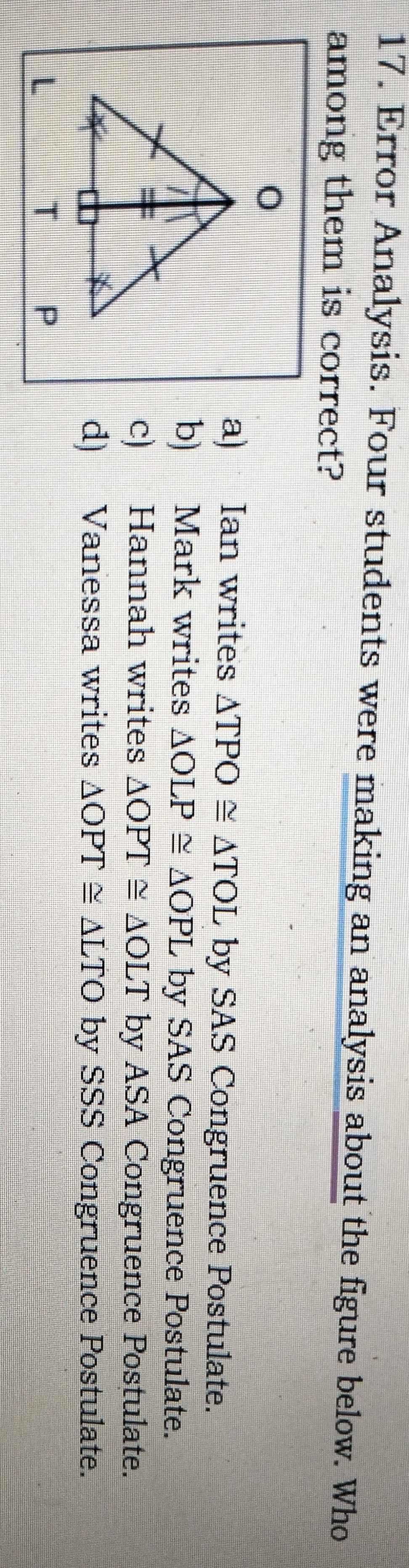 Error Analysis. Four students were making an analysis about the figure below. Who
among them is correct?
a) Ian writes △ TPO≌ △ TOL by SAS Congruence Postulate.
b) Mark writes △ OLP≌ △ OPL by SAS Congruence Postulate.
c) Hannah writes △ OPT≌ △ OLT by ASA Congruence Postulate.
d) Vanessa writes △ OPT≌ △ LTO by SSS Congruence Postulate.