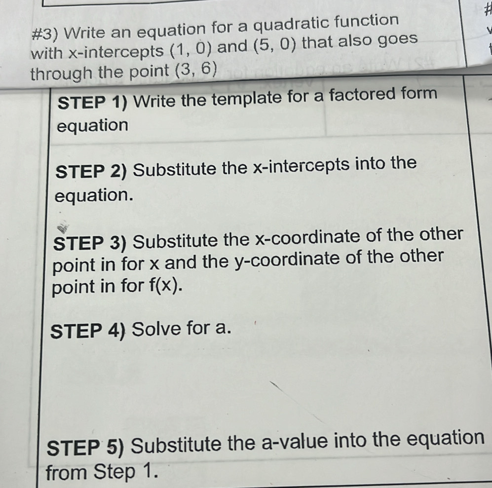 #3) Write an equation for a quadratic function 
with x-intercepts (1,0) and (5,0) that also goes 
through the point (3,6)
STEP 1) Write the template for a factored form 
equation 
STEP 2) Substitute the x-intercepts into the 
equation. 
STEP 3) Substitute the x-coordinate of the other 
point in for x and the y-coordinate of the other 
point in for f(x). 
STEP 4) Solve for a. 
STEP 5) Substitute the a-value into the equation 
from Step 1.