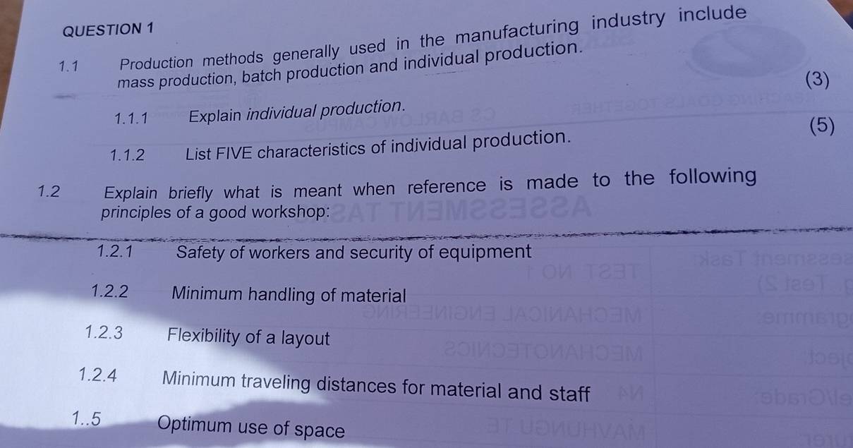 1.1 Production methods generally used in the manufacturing industry include 
mass production, batch production and individual production. 
(3) 
1.1.1 Explain individual production. 
(5) 
1.1.2 List FIVE characteristics of individual production. 
1.2 Explain briefly what is meant when reference is made to the following 
principles of a good workshop: