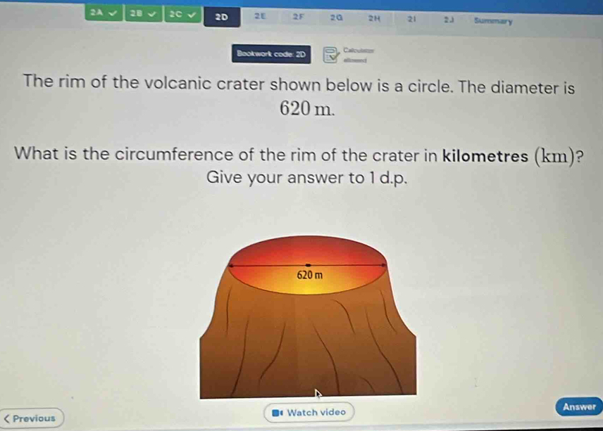 2A 28 2C 2D 2E 2F 2G 2H 21 23 Summary 
Bookwork code: 2D Calculstsn 
The rim of the volcanic crater shown below is a circle. The diameter is
620 m. 
What is the circumference of the rim of the crater in kilometres (km)? 
Give your answer to 1 d.p. 
< Previous Watch video 
Answer