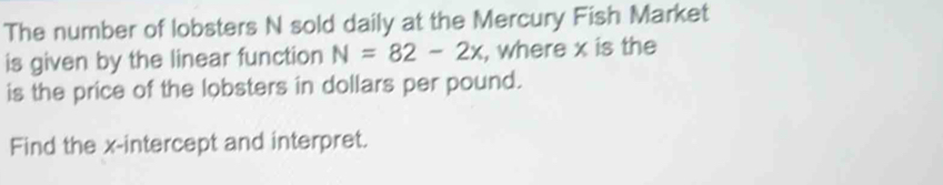 The number of lobsters N sold daily at the Mercury Fish Market 
is given by the linear function N=82-2x , where x is the 
is the price of the lobsters in dollars per pound. 
Find the x-intercept and interpret.