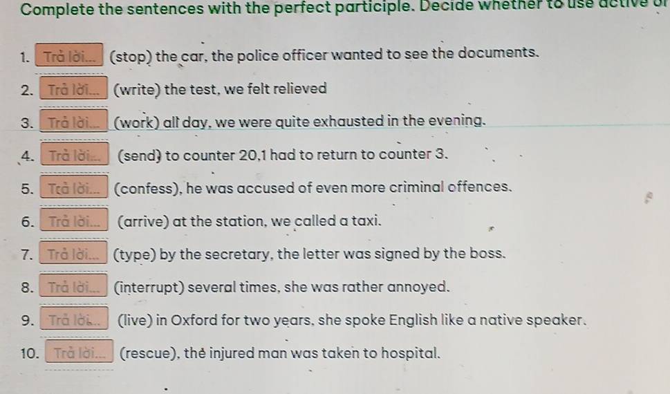 Complete the sentences with the perfect participle. Decide whether to use active or 
1. Trả lời... (stop) the car, the police officer wanted to see the documents. 
2. Trả lời... (write) the test, we felt relieved 
3. Trả lời... (work) all day, we were quite exhausted in the evening. 
4. Trà lời... (send) to counter 20, 1 had to return to counter 3. 
5. Trả lời... (confess), he was accused of even more criminal offences. 
6. Trả lời... (arrive) at the station, we called a taxi. 
7. Trả lời... (type) by the secretary, the letter was signed by the boss. 
8. Trả lời... (interrupt) several times, she was rather annoyed. 
9. Trả lời... (live) in Oxford for two years, she spoke English like a native speaker. 
10. Trả lời... (rescue), thẻ injured man was taken to hospital.