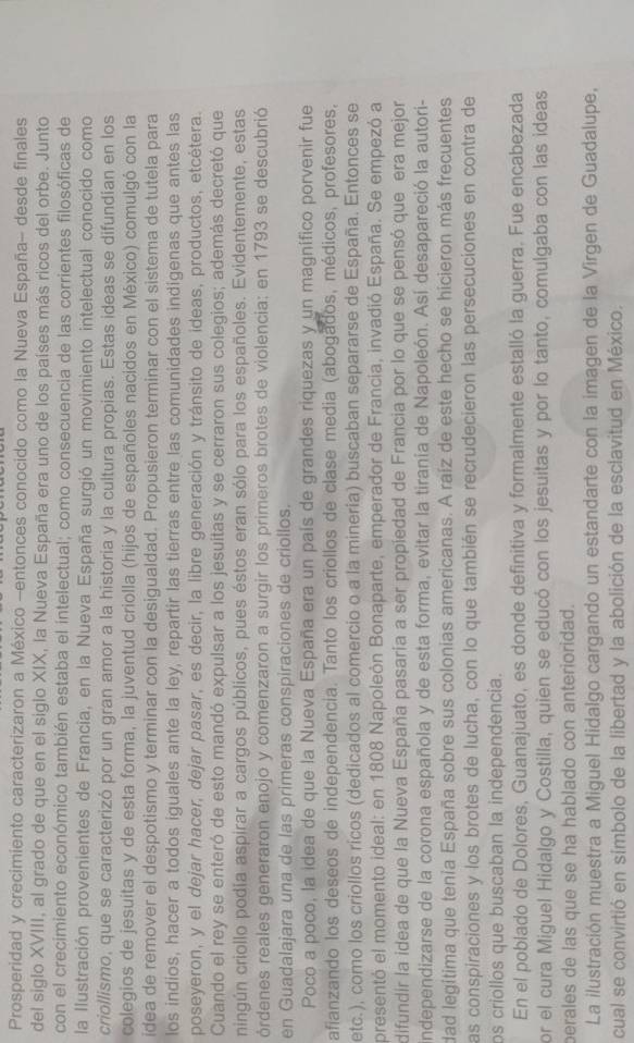Prosperidad y crecimiento caracterizaron a México -entonces conocido como la Nueva España- desde finales
del siglo XVIII, al grado de que en el siglo XIX, la Nueva España era uno de los países más ricos del orbe. Junto
con el crecimiento económico también estaba el intelectual; como consecuencia de las corrientes filosóficas de
la Ilustración provenientes de Francia, en la Nueva España surgió un movimiento intelectual conocido como
criollismo, que se caracterizó por un gran amor a la historia y la cultura propias. Estas ideas se difundian en los
colegios de jesuitas y de esta forma, la juventud criolla (hijos de españoles nacidos en México) comulgó con la
idea de remover el despotismo y terminar con la desigualdad. Propusieron terminar con el sistema de tutela para
los indios, hacer a todos iguales ante la ley, repartir las tierras entre las comunidades indigenas que antes las
poseyeron, y el dejar hacer, dejar pasar, es decir, la libre generación y tránsito de ideas, productos, etcétera.
Cuando el rey se enteró de esto mandó expulsar a los jesuítas y se cerraron sus colegios; además decretó que
ningún criollo podía aspirar a cargos públicos, pues éstos eran sólo para los españoles. Evidentemente, estas
órdenes reales generaron enojo y comenzaron a surgir los primeros brotes de violencia: en 1793 se descubrió
en Guadalajara una de las primeras conspiraciones de criollos.
Poco a poco, la idea de que la Nueva España era un país de grandes riquezas y un magnífico porvenir fue
afianzando los deseos de independencia. Tanto los criollos de clase media (abogados, médicos, profesores,
etc.), como los criollos ricos (dedicados al comercio o a la mineria) buscaban separarse de España. Entonces se
presentó el momento ideal: en 1808 Napoleón Bonaparte, emperador de Francia, invadió España. Se empezó a
difundir la idea de que la Nueva España pasaría a ser propiedad de Francia por lo que se pensó que era mejor
ndependizarse de la corona española y de esta forma, evitar la tiranía de Napoleón. Así desapareció la autori-
dad legítima que tenia España sobre sus colonias americanas. A raíz de este hecho se hicieron más frecuentes
Las conspiraciones y los brotes de lucha, con lo que también se recrudecieron las persecuciones en contra de
os criollos que buscaban la independencia.
En el poblado de Dolores, Guanajuato, es donde definitiva y formalmente estalló la guerra. Fue encabezada
or el cura Miguel Hidalgo y Costilla, quien se educó con los jesuitas y por lo tanto, comulgaba con las ideas
perales de las que se ha hablado con anterioridad.
La ilustración muestra a Miguel Hidalgo cargando un estandarte con la imagen de la Vīrgen de Guadalupe,
cual se convirtió en símbolo de la libertad y la abolición de la esclavitud en México.