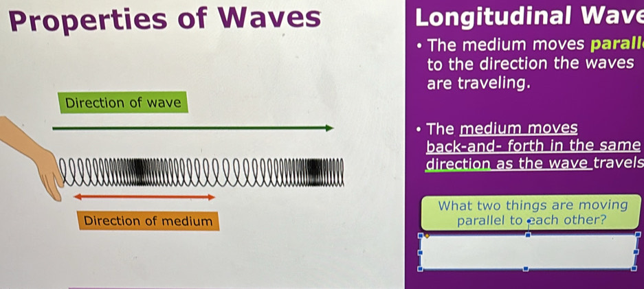 Properties of Waves Longitudinal Wave 
The medium moves parall 
to the direction the waves 
are traveling. 
Direction of wave 
The medium moves 
back-and- forth in the same 
direction as the wave travels 
What two things are moving 
Direction of medium parallel to each other?