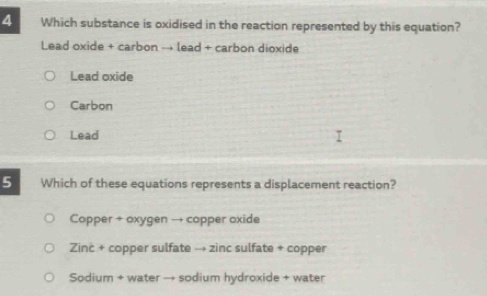 Which substance is oxidised in the reaction represented by this equation?
Lead oxide + carbon → lead + carbon dioxide
Lead oxide
Carbon
Lead
5 Which of these equations represents a displacement reaction?
Copper + oxygen → copper oxide
Zinc + copper sulfate → zinc sulfate + copper
Sodium + water → sodium hydroxide + water