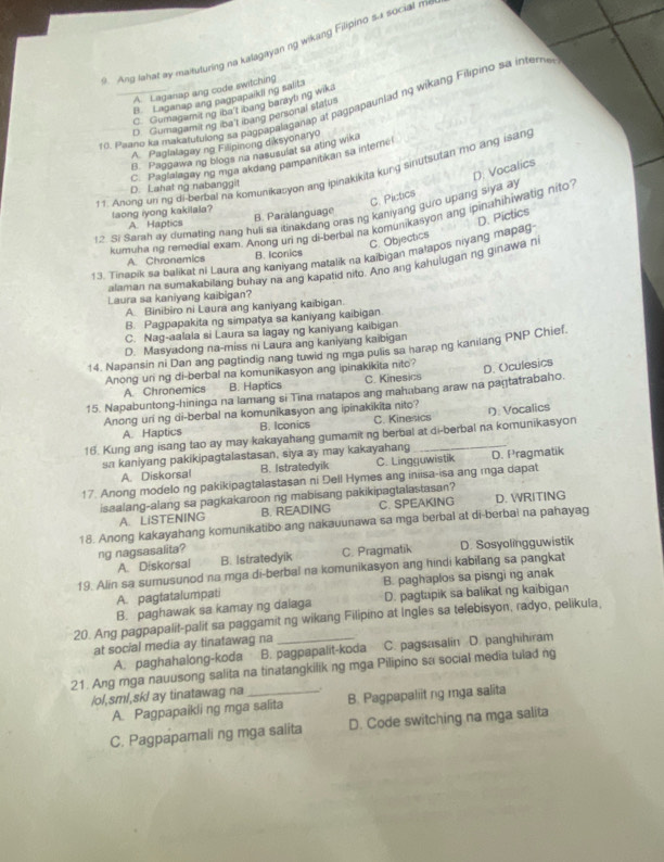 Ang lahat ay maituturing na kalagayan ng wikang Filipino sa social m
A. Laganap ang code switching
B. Laganap ang pagpapaikil ng salits
r0. Paaro ka makatutulong sa pagpapalaganap at pagpapaunlad ng wikang Filipino sa intern
C. Gumagamiting iba't ibang baraybing wik.
D. Gumagamitng iba't ibang personal status
A. Paglalagay ng Filipinong diksyonaryo
B. Paggawa ng blogs na nasusulat sa ating wika
C. Paglalagay ng mga akdang pampanitikan sa interne!
11. Anong un ng di berbal na komunikasyon ang ipinakikita kung sinutsutan mo ang isang
C. Pictics D. Vocalics
D. Lahat ng nabanggit
taong iyong kakilala?
1.2 Si Sarah ay dumating nang huli sa itinakdang oras ng kaniyang guro upang siya ay
A Haptics B. Paralanguage
kumuhang remedial exam. Anong uning di-berbal na komunikasyon ang ipinahihiwatig nito
C. Objectics D. Pictics
13. Tirrapik sa balikat ni Laura ang kaniyang matalik na kaibigan matapos hiyang mañag
A. Chronemics B. Iconics
alaman na sumakabilang buhay na ang kapatid nito. Ano ang kahulugan ng ginawa n
Laura sa kaniyang kaibigan?
A Binibiro ni Laura ang kaniyang kaibigan.
B. Pagpapakita ng simpatya sa kaniyang kaibigan
C. Nag-aalala si Laura sa lagay ng kaniyang kaibigan
D. Masyadong na-miss ni Laura ang kaniyang kaibigan
14. Napansin ni Dan ang pagtindig nang tuwid ng mga pulis sa harap ng kanilang PNP Chief.
Anong uri ng di-berbal na komunikasyon ang ipinakikita nito?
A. Chronemics B. Haptics C. Kinesics
15. Napabuntong-hininga na lamang si Tina matapos ang mahabang araw na pagtatrabaho. D. Oculesics
Anong uri ng di-berbal na komunikasyon ang ipinakikita nito? C. Kinesics 1 Vocalics
A. Haptics B. Iconics
16. Kung ang isang tao ay may kakayahang gumamit ng berbal at di-berbal na komunikasyon
sa kaniyang pakikipagtalastasan, siya ay may kakayahang D. Pragmatik
A. Diskorsal B. Istratedyik C. Lingguwistik
17. Anong modelo ng pakikipagtalastasan ni Dell Hymes ang iniisa-isa ang rnga dapat
isaalang-alang sa pagkakaroon ng mabisang pakikipagtalastasan?
A. LiSTENING B. READING C. SPEAKING D. WRITING
18. Anong kakayahang komunikatibo ang nakauunawa sa mga berbal at di-berbai na pahayag
ng nagsasalita? D. Sosyolingguwistik
A. Diskorsai B. Istratedyik C. Pragmatik
19. Alin sa sumusunod na mga di-berbal na komunikasyon ang hindi kabilang sa pangkat
A. pagtatalumpati B. paghaplos sa pisngi ng anak
B. paghawak sa kamay ng dalaga D. pagtupik sa balikat ng kaibigan
20. Ang pagpapalit-palit sa paggamit ng wikang Filipino at Ingles sa telebisyon, radyo, pelikula,
at social media ay tinatawag na
A. paghahalong-koda B. pagpapalit-koda C. pagsasalin D. panghihiram
21. Ang mga nauusong salita na tinatangkilik ng mga Pilipino sa social media tulad ng
/ol,sml,sk! ay tinatawag na_ .
A. Pagpapaikli ng mga salita B. Pagpapaliit ng mga salita
C. Pagpapamali ng mga salita D. Code switching na mga salita