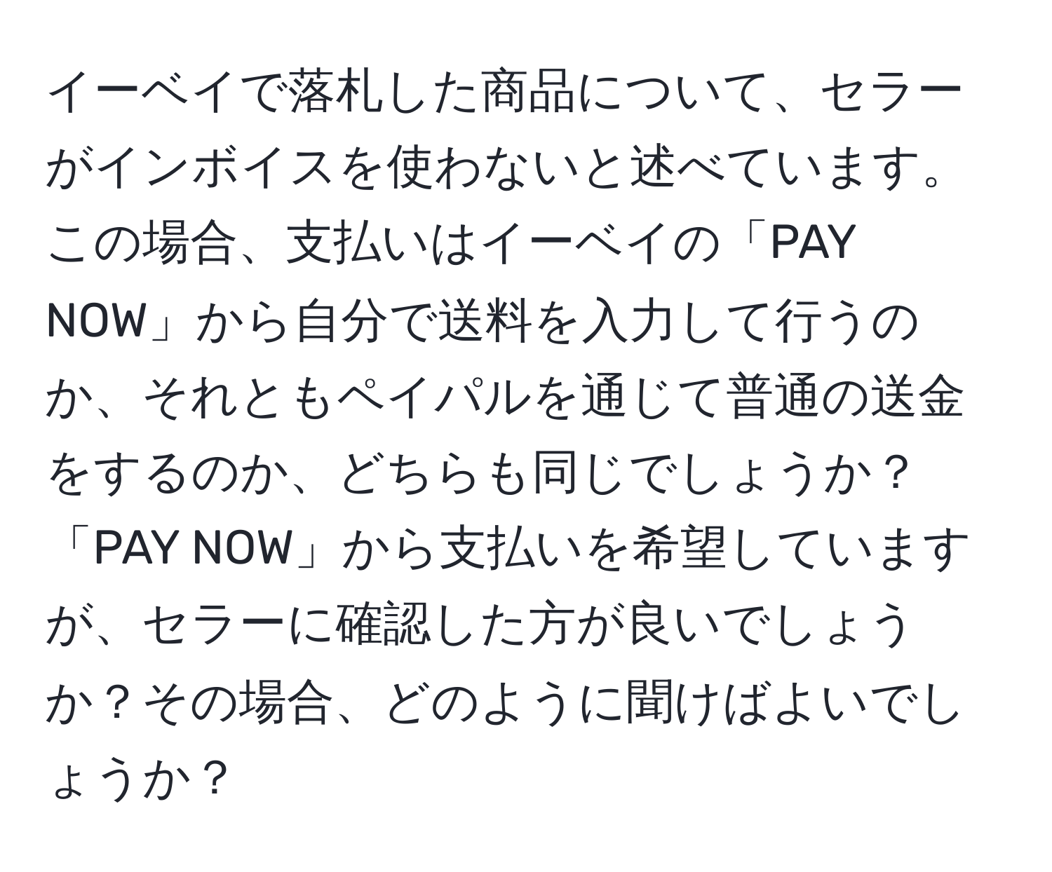 イーベイで落札した商品について、セラーがインボイスを使わないと述べています。この場合、支払いはイーベイの「PAY NOW」から自分で送料を入力して行うのか、それともペイパルを通じて普通の送金をするのか、どちらも同じでしょうか？　「PAY NOW」から支払いを希望していますが、セラーに確認した方が良いでしょうか？その場合、どのように聞けばよいでしょうか？