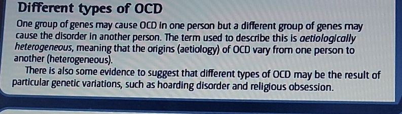 Different types of OCD
One group of genes may cause OCD in one person but a different group of genes may
cause the disorder in another person. The term used to describe this is getiologically
heterogeneous, meaning that the origins (aetiology) of OCD vary from one person to
another (heterogeneous).
There is also some evidence to suggest that different types of OCD may be the result of
particular genetic variations, such as hoarding disorder and religious obsession.