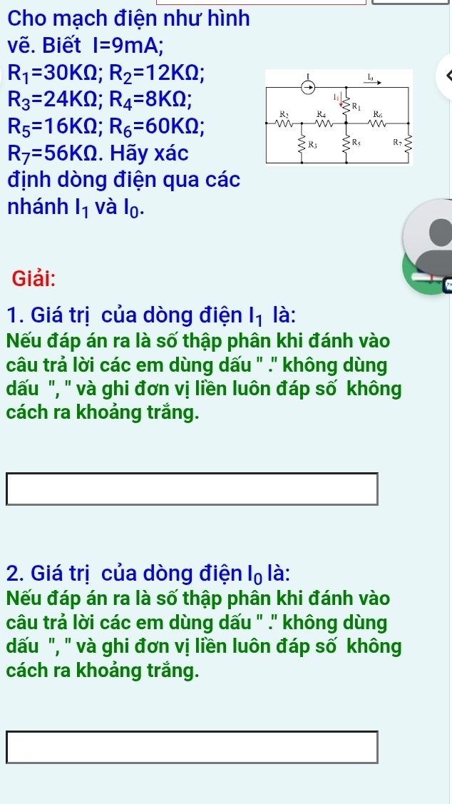 Cho mạch điện như hình
vẽ. Biết I=9mA
R_1=30KOmega ;R_2=12KOmega ;
R_3=24KOmega ;R_4=8KOmega ;
R_5=16KOmega ;R_6=60KOmega ;
R_7=56KOmega. Hãy xác
định dòng điện qua các
nhánh l_1 và l_0.
Giải:
1. Giá trị của dòng điện l_1 là:
Nếu đáp án ra là số thập phân khi đánh vào
câu trả lời các em dùng dấu " .' không dùng
dấu ", " và ghi đơn vị liền luôn đáp số không
cách ra khoảng trắng.
2. Giá trị của dòng điện 10 ) là:
Nếu đáp án ra là số thập phân khi đánh vào
câu trả lời các em dùng dấu " .'' không dùng
dấu ", " và ghi đơn vị liền luôn đáp số không
cách ra khoảng trắng.