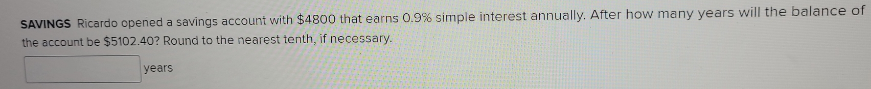 SAVINGS Ricardo opened a savings account with $4800 that earns 0.9% simple interest annually. After how many years will the balance of 
the account be $5102.40? Round to the nearest tenth, if necessary.
years