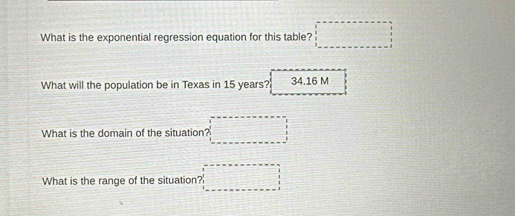 What is the exponential regression equation for this table? □ 
What will the population be in Texas in 15 years? 34.16 M
What is the domain of the situation? 
What is the range of the situation?