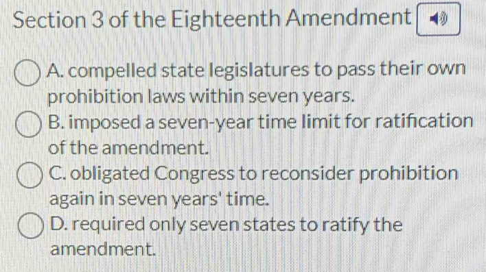 of the Eighteenth Amendment
A. compelled state legislatures to pass their own
prohibition laws within seven years.
B. imposed a seven-year time limit for ratifıcation
of the amendment.
C. obligated Congress to reconsider prohibition
again in seven years' time.
D. required only seven states to ratify the
amendment.