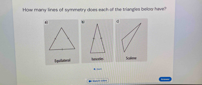 How many lines of symmetry does each of the triangles below have?
a)
b)c)
Equilateral Isosceles Scalene
Q Zoom
* Watch video Answer