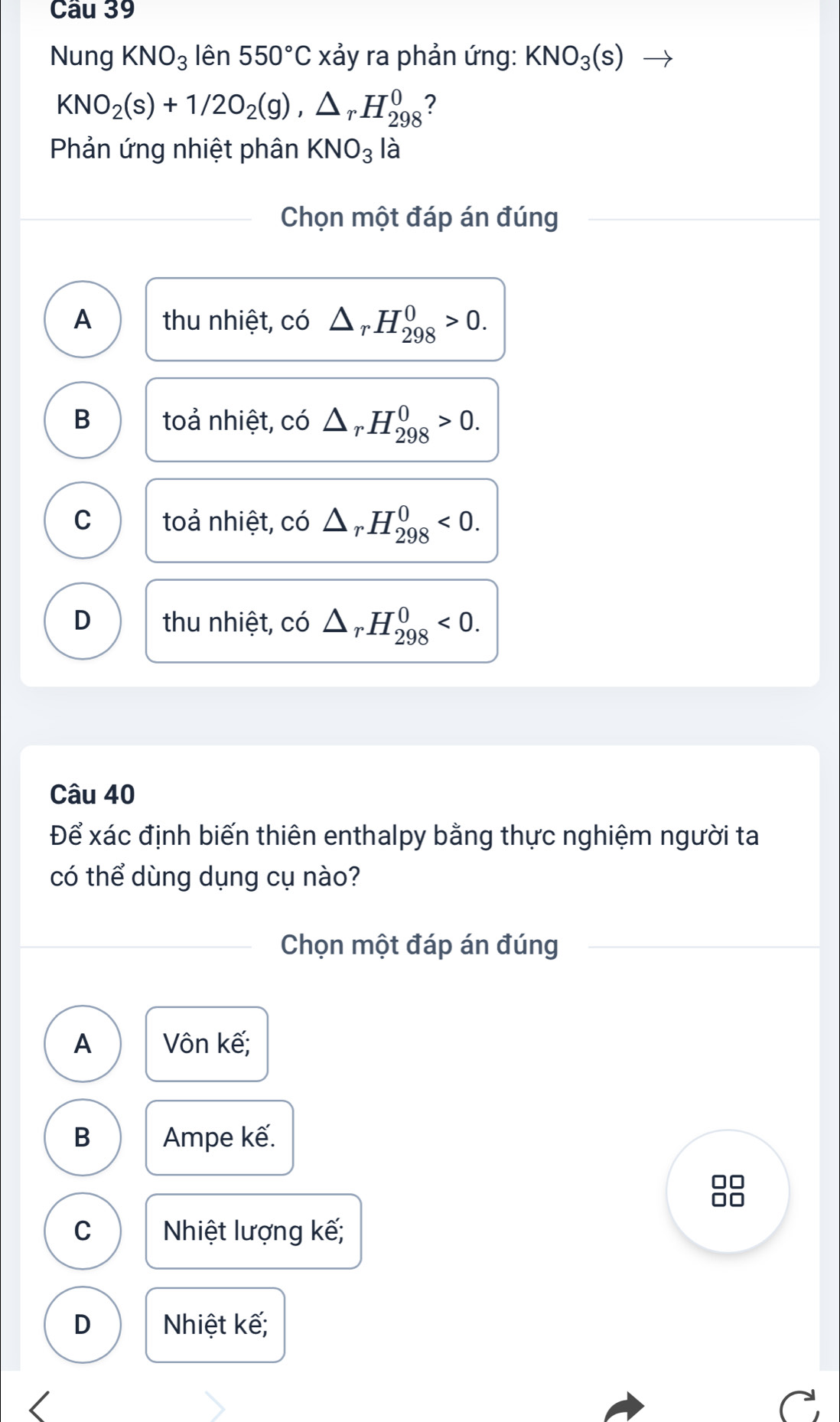 Cầu 39
Nung KNO_3 lên 550°C xảy ra phản ứng: KNO_3(s)
KNO_2(s)+1/2O_2(g), △ _rH_(298)^0 ?
Phản ứng nhiệt phân KNO_3 là
Chọn một đáp án đúng
A thu nhiệt, có △ _rH_(298)^0>0.
B toả nhiệt, c CO △ _rH_(298)^0>0.
C toả nhiệt, có △ _rH_(298)^0<0</tex>.
D thu nhiệt, có r.H_(298)^0<0</tex>. 
Câu 40
Để xác định biến thiên enthalpy bằng thực nghiệm người ta
có thể dùng dụng cụ nào?
Chọn một đáp án đúng
A Vôn kế;
B Ampe kế.
88
C Nhiệt lượng kế;
D Nhiệt kế;