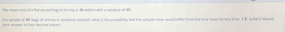 The mean cost of a five pound bag of shrimp is 46 dollars with a variance of 49. 
lf a sample of 48 bags of shrimp is randomly selected, what is the probability that the sample mean would differ from the true mean by less than 1,8 dollars? Round 
your answer to four decimal places.