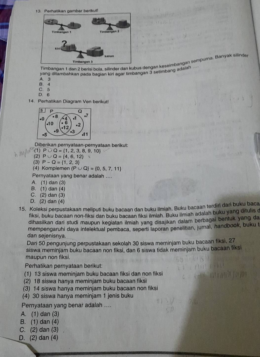 Timbangan 1 dan 2 berisi bola, silinder dan kubus dengan keseimbangan sempurna. Banyak silinder
yang ditambahkan pada bagian kiri agar timbangan 3 setimbang adalah ....
A. 3
B、4
C、 5
D. 6
14. Perhatikan Diagram Ven berikut!
s P Q
-0 - 8 4 1 .7
-10 6 .2
•12
.9
•5 -3 11
Diberikan pernyataan-pernyataan berikut:
(1) P∪ Q= 1,2,3,8,9,10
(2) P∪ Q= 4,6,12
(3) P-Q= 1,2,3
(4) Komplemen (P∪ Q = 0,5,7,11
Pernyataan yang benar adalah ....
A. (1) dan (3)
B. (1) dan (4)
C. (2) dan (3)
D. (2) dan (4)
15. Koleksi perpustakaan meliputi buku bacaan dan buku ilmiah, Buku bacaan terdiri dari buku baca
fiksi, buku bacaan non-fiksi dan buku bacaan fiksi ilmiah. Buku ilmiah adalah buku yang ditulis d
dihasilkan dari studi maupun kegiatan ilmiah yang disajikan dalam berbagai bentuk yang da
mempengaruhi daya intelektual pembaca, seperti laporan penelitian, jurnal, handbook, buku t
dan sejenisnya.
Dari 50 pengunjung perpustakaan sekolah 30 siswa meminjam buku bacaan fiksi, 27
siswa meminjam buku bacaan non fiksi, dan 6 siswa tidak meminjam buku bacaan fiksi
maupun non fiksi.
Perhatikan pernyataan berikut:
(1) 13 siswa meminjam buku bacaan fiksi dan non fiksi
(2) 18 siswa hanya meminjam buku bacaan fiksi
(3) 14 siswa hanya meminjam buku bacaan non fiksi
(4) 30 siswa hanya meminjam 1 jenis buku
Pernyataan yang benar adalah ....
A. (1) dan (3)
B. (1) dan (4)
C. (2) dan (3)
D. (2) dan (4)