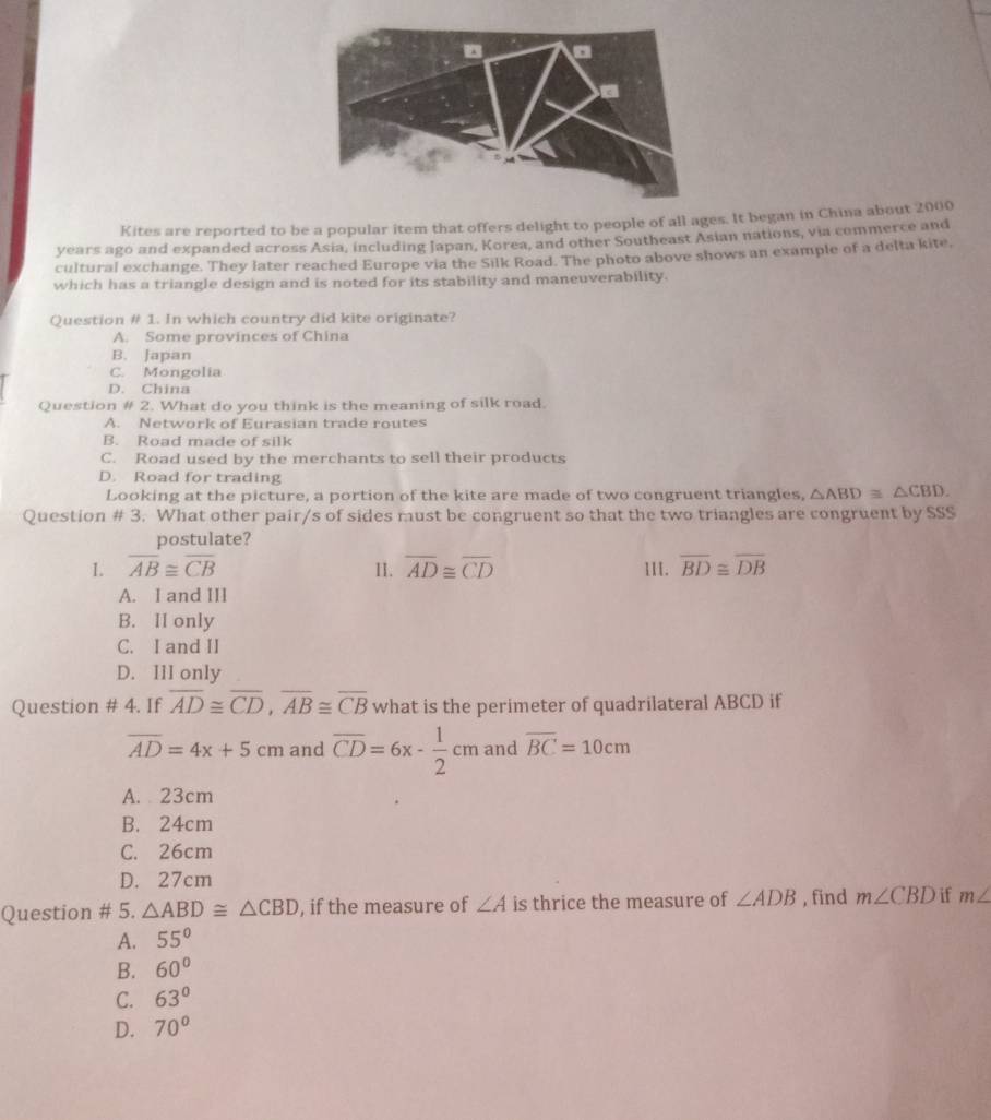 Kites are reported to be a popular item that offers delight to people of all ages. It began in China about 2000
years ago and expanded across Asia, including Japan, Korea, and other Southeast Asian nations, via commerce and
cultural exchange. They later reached Europe via the Silk Road. The photo above shows an example of a delta kite.
which has a triangle design and is noted for its stability and maneuverability.
Question # 1. In which country did kite originate?
A. Some provinces of China
B. Japan
C. Mongolia
D. China
Question # 2. What do you think is the meaning of silk road.
A. Network of Eurasian trade routes
B. Road made of silk
C. Road used by the merchants to sell their products
D. Road for trading
Looking at the picture, a portion of the kite are made of two congruent triangles, △ ABD≌ △ CBD. 
Question # 3. What other pair/s of sides must be congruent so that the two triangles are congruent by SSS
postulate?
1. overline AB≌ overline CB II. overline AD≌ overline CD III. overline BD≌ overline DB
A. I and III
B. II only
C. I and II
D. IlI only
Question # 4. If overline AD≌ overline CD, overline AB≌ overline CB what is the perimeter of quadrilateral ABCD if
overline AD=4x+5cm and overline CD=6x- 1/2 cm and overline BC=10cm
A. 23cm
B. 24cm
C. 26cm
D. 27cm
Question # 5. △ ABD≌ △ CBD , if the measure of ∠ A is thrice the measure of ∠ ADB , find m∠ CBD if m∠
A. 55°
B. 60°
C. 63°
D. 70°