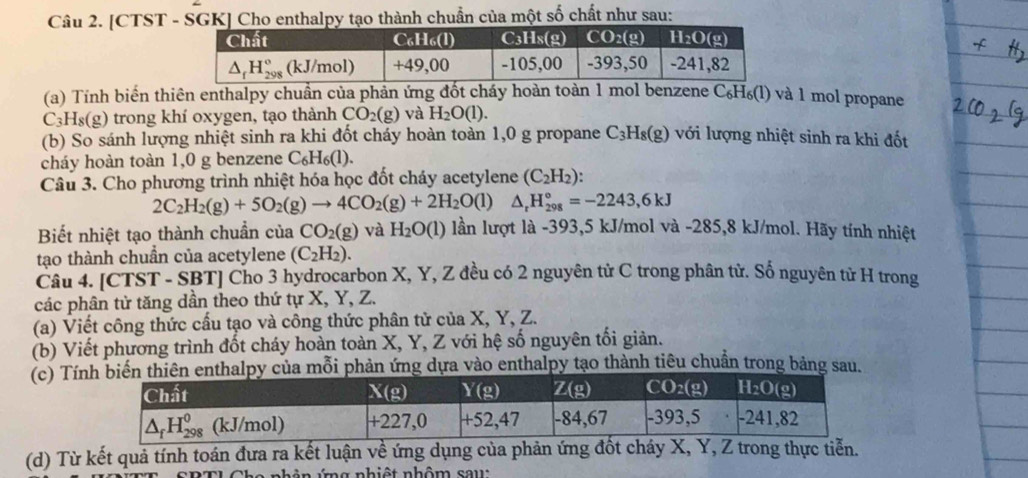 [CTST - SGK] Cho enthalpy tạo thành chuẩn của một số chất như sau:
(a) Tính biển thiên enthalpy chuẩn của phản ứng đốt cháy hoàn toàn 1 mol benzene C_6H_6(l) và 1 mol propane
C_3H_8(g) trong khí oxygen, tạo thành CO_2(g) và H_2O(l).
(b) So sánh lượng nhiệt sinh ra khi đốt cháy hoàn toàn 1,0 g propane C_3H_8(g) với lượng nhiệt sinh ra khi đốt
cháy hoàn toàn 1,0 g benzene C_6H_6(l).
Câu 3. Cho phương trình nhiệt hóa học đốt cháy acetylene (C_2H_2):
2C_2H_2(g)+5O_2(g)to 4CO_2(g)+2H_2O(l) △ _rH_(298)°=-2243,6kJ
Biết nhiệt tạo thành chuẩn của CO_2(g) và H_2O(l) lần lượt là -393,5 kJ/mol và -285,8 kJ/mol. Hãy tính nhiệt
tạo thành chuẩn của acetylene (C_2H_2).
Câu 4. [CTST - SBT] Cho 3 hydrocarbon X, Y, Z đều có 2 nguyên tử C trong phân tử. Số nguyên tử H trong
các phân tử tăng dần theo thứ tự X, Y, Z.
(a) Viết công thức cấu tạo và công thức phân tử của X, Y, Z.
(b) Viết phương trình đốt cháy hoàn toàn X, Y, Z với hệ số nguyên tối giản.
(c) Tílpy của mỗi phản ứng dựa vào enthalpy tạo thành tiêu chuẩn trong bảng sau.
(d) Từ kết quả tính toán đưa ra kết luận về ứng dụng của phản ứng đốt cháy X, Y, Z trong thực tiễn.
nh ản ứng nhiệt nhôm sau