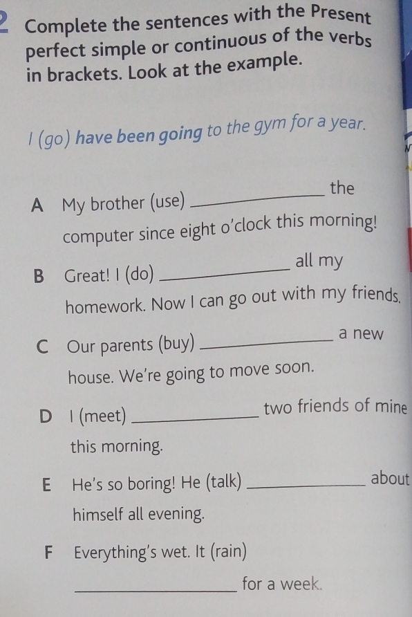 Complete the sentences with the Present 
perfect simple or continuous of the verbs 
in brackets. Look at the example. 
I (go) have been going to the gym for a year. 
_the 
A My brother (use) 
computer since eight o’clock this morning! 
all my 
B Great! I (do) 
_ 
homework. Now I can go out with my friends. 
C Our parents (buy)_ 
a new 
house. We’re going to move soon. 
D l (meet)_ 
two friends of mine 
this morning. 
E He's so boring! He (talk) _about 
himself all evening. 
F Everything’s wet. It (rain) 
_for a week.